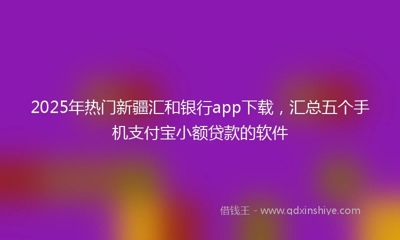 2025年热门新疆汇和银行app下载，汇总五个手机支付宝小额贷款的软件
