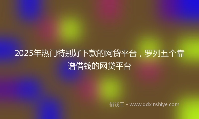 2025年热门特别好下款的网贷平台，罗列五个靠谱借钱的网贷平台
