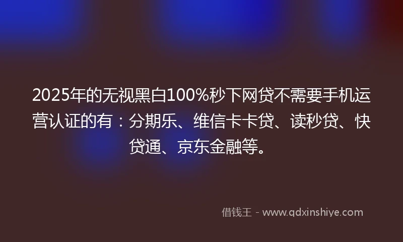 2025年的无视黑白100%秒下网贷不需要手机运营认证的有：分期乐、维信卡卡贷、读秒贷、快贷通、京东金融等。