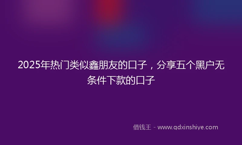 2025年热门类似鑫朋友的口子，分享五个黑户无条件下款的口子