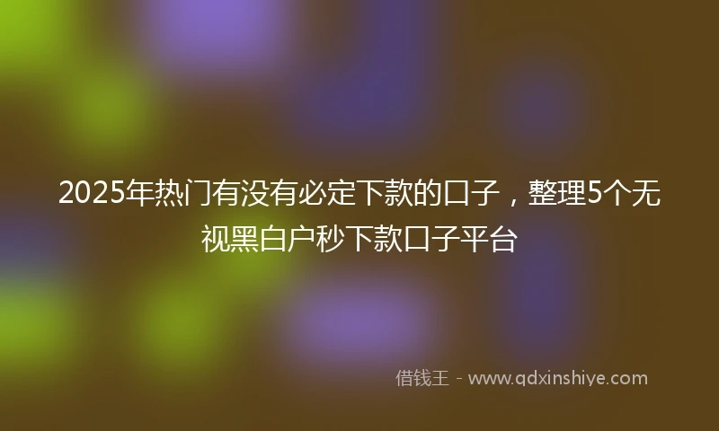 2025年热门有没有必定下款的口子，整理5个无视黑白户秒下款口子平台