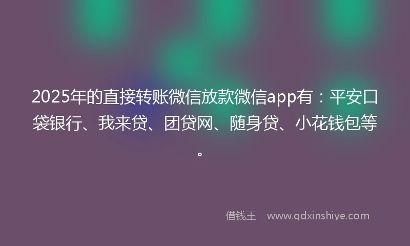 2025年的直接转账微信放款微信app有：平安口袋银行、我来贷、团贷网、随身贷、小花钱包等。