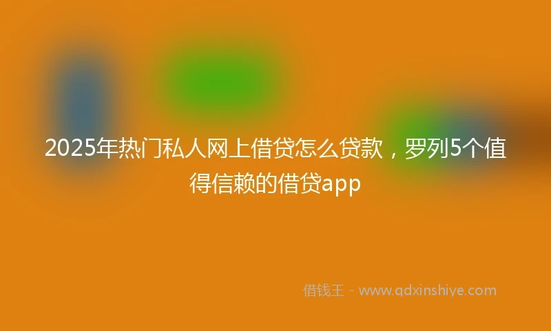 2025年热门私人网上借贷怎么贷款，罗列5个值得信赖的借贷app