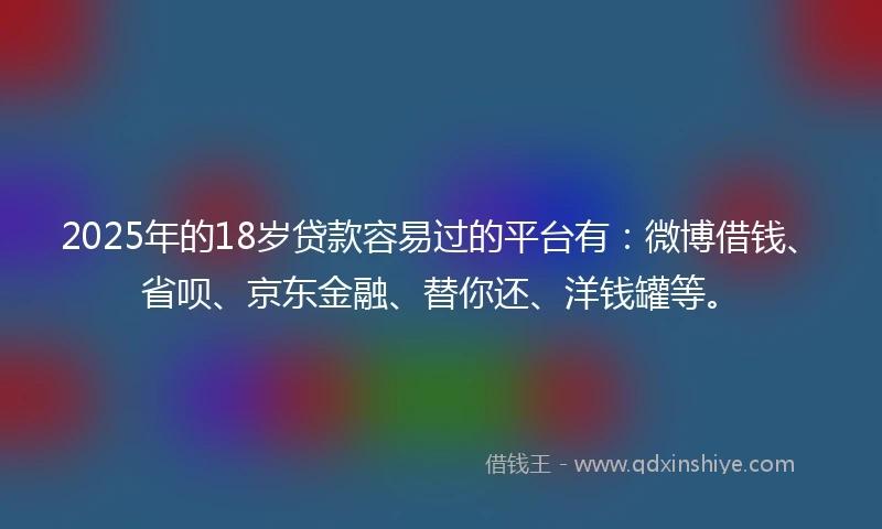 2025年的18岁贷款容易过的平台有：微博借钱、省呗、京东金融、替你还、洋钱罐等。