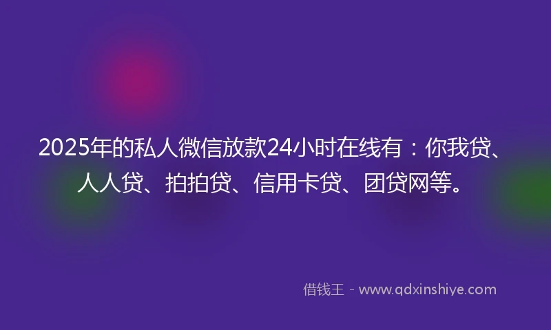 2025年的私人微信放款24小时在线有：你我贷、人人贷、拍拍贷、信用卡贷、团贷网等。
