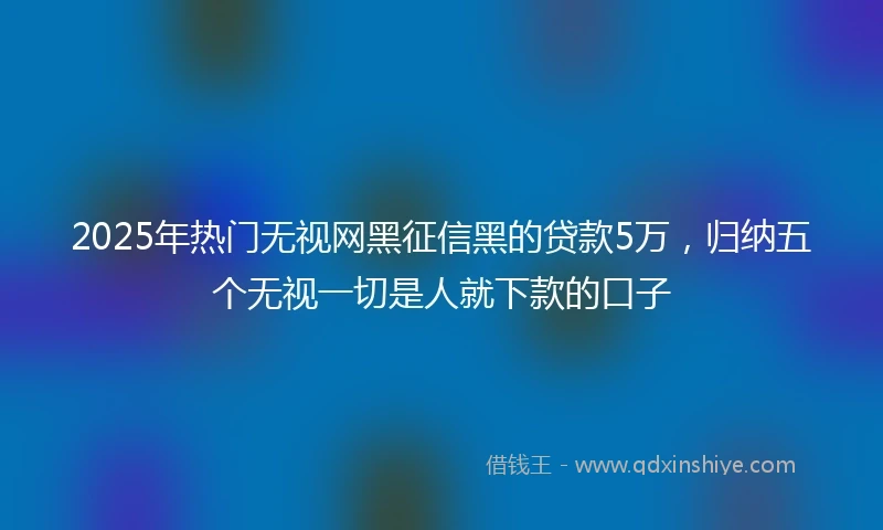 2025年热门无视网黑征信黑的贷款5万，归纳五个无视一切是人就下款的口子