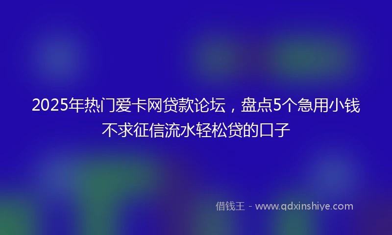2025年热门爱卡网贷款论坛，盘点5个急用小钱不求征信流水轻松贷的口子