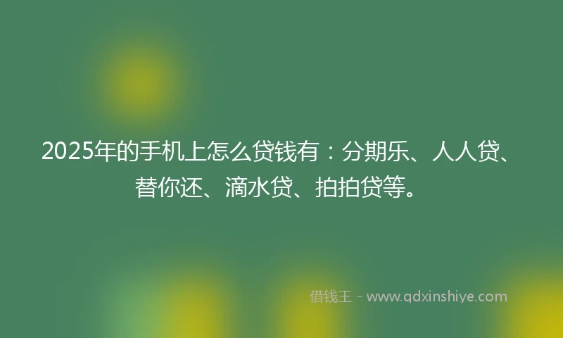 2025年的手机上怎么贷钱有：分期乐、人人贷、替你还、滴水贷、拍拍贷等。