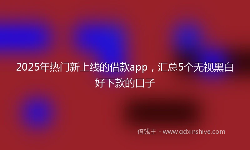 2025年热门新上线的借款app，汇总5个无视黑白好下款的口子