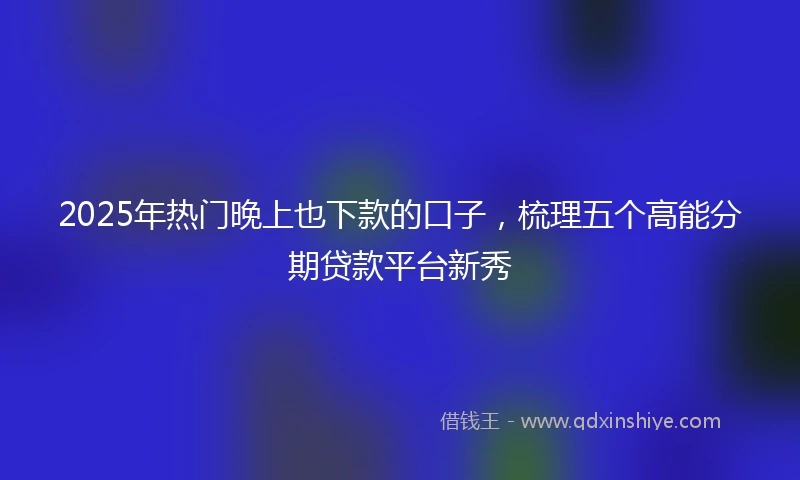 2025年热门晚上也下款的口子，梳理五个高能分期贷款平台新秀