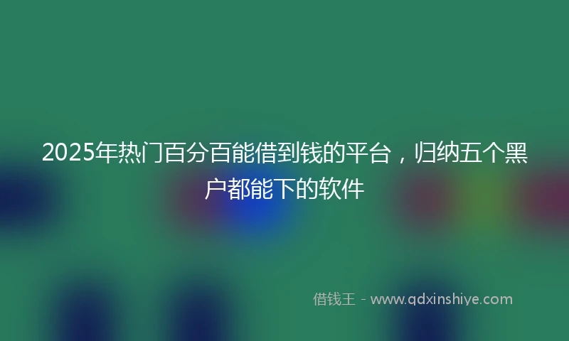 2025年热门百分百能借到钱的平台，归纳五个黑户都能下的软件
