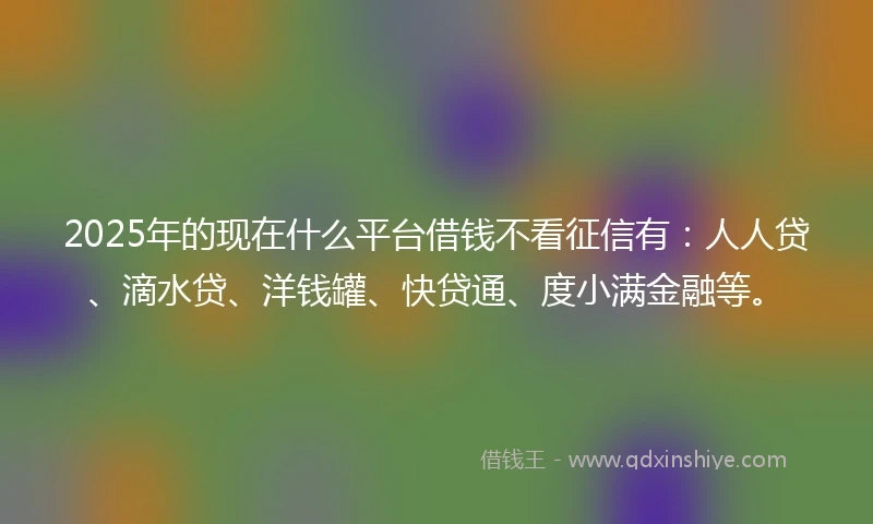2025年的现在什么平台借钱不看征信有：人人贷、滴水贷、洋钱罐、快贷通、度小满金融等。