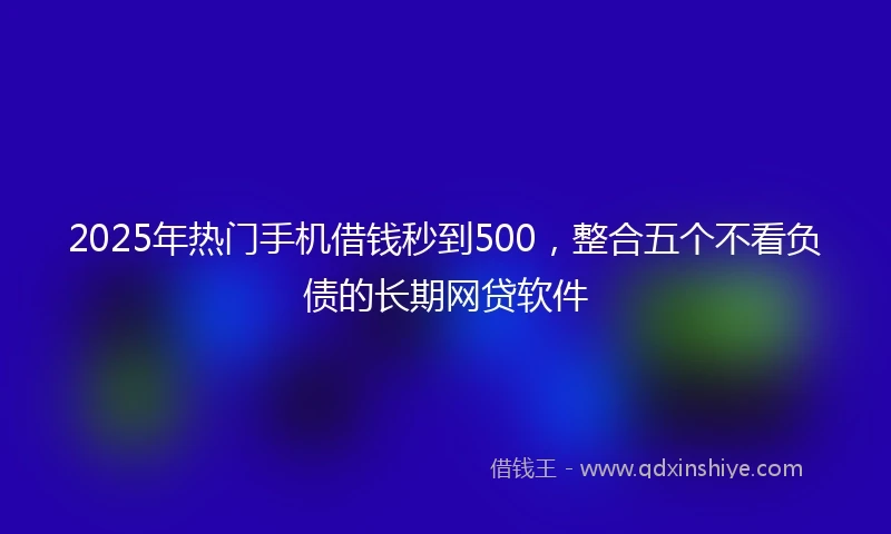2025年热门手机借钱秒到500，整合五个不看负债的长期网贷软件