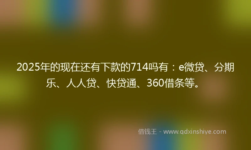 2025年的现在还有下款的714吗有:e微贷、分期乐、人人贷、快贷通、360借条等。
