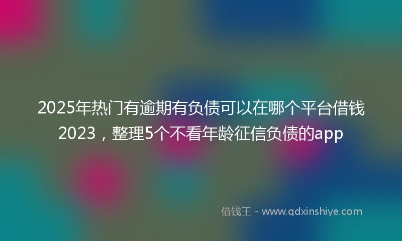 2025年热门有逾期有负债可以在哪个平台借钱2023，整理5个不看年龄征信负债的app