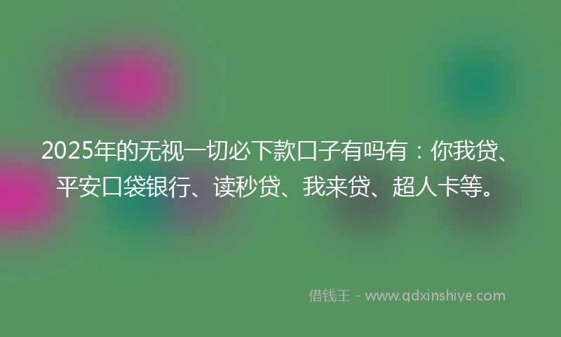 2025年的无视一切必下款口子有吗有：你我贷、平安口袋银行、读秒贷、我来贷、超人卡等。