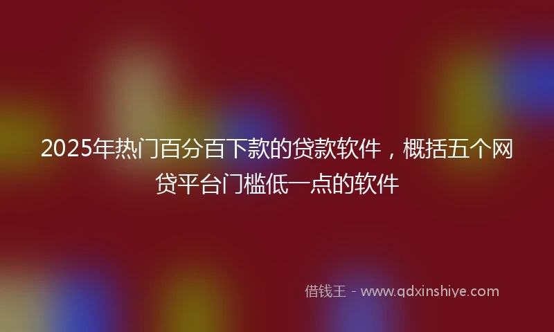2025年热门百分百下款的贷款软件，概括五个网贷平台门槛低一点的软件