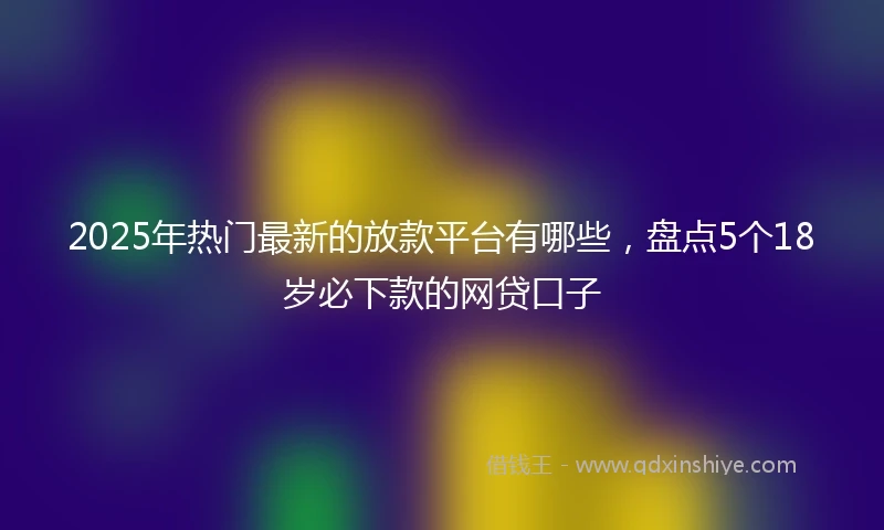 2025年热门最新的放款平台有哪些，盘点5个18岁必下款的网贷口子