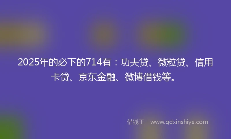 2025年的必下的714有：功夫贷、微粒贷、信用卡贷、京东金融、微博借钱等。