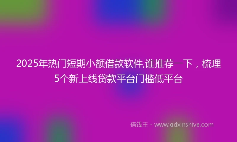 2025年热门短期小额借款软件,谁推荐一下，梳理5个新上线贷款平台门槛低平台