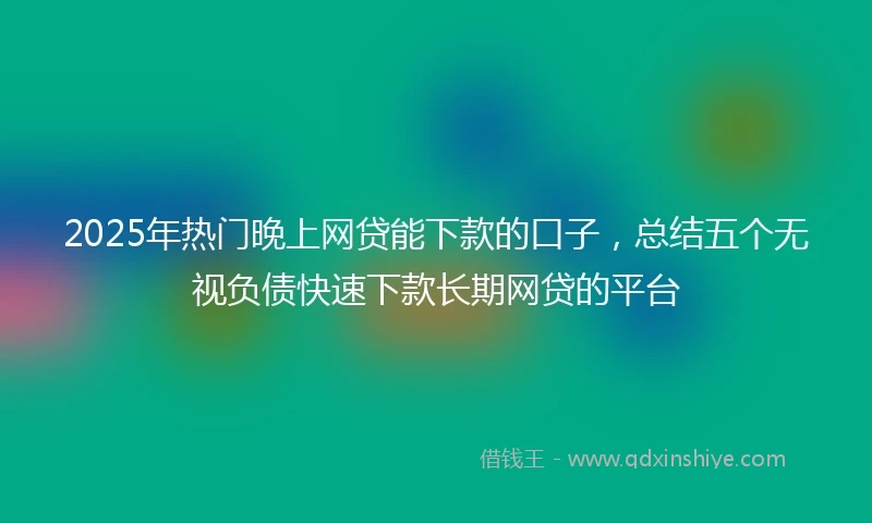 2025年热门晚上网贷能下款的口子，总结五个无视负债快速下款长期网贷的平台