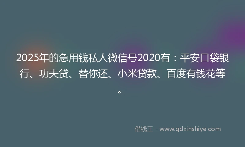 2025年的急用钱私人微信号2020有：平安口袋银行、功夫贷、替你还、小米贷款、百度有钱花等。