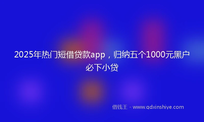 2025年热门短借贷款app，归纳五个1000元黑户必下小贷