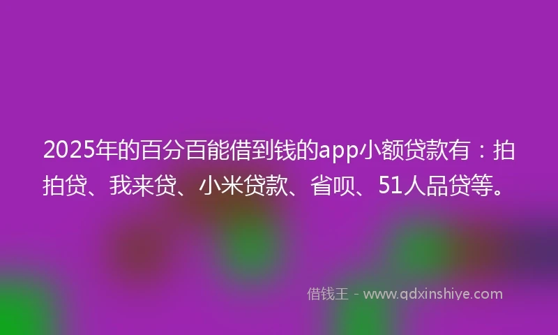 2025年的百分百能借到钱的app小额贷款有：拍拍贷、我来贷、小米贷款、省呗、51人品贷等。