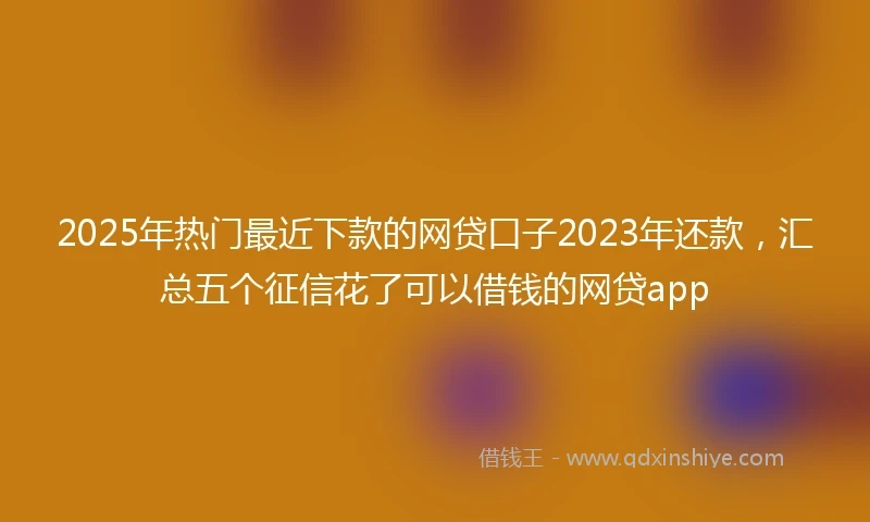2025年热门最近下款的网贷口子2023年还款，汇总五个征信花了可以借钱的网贷app