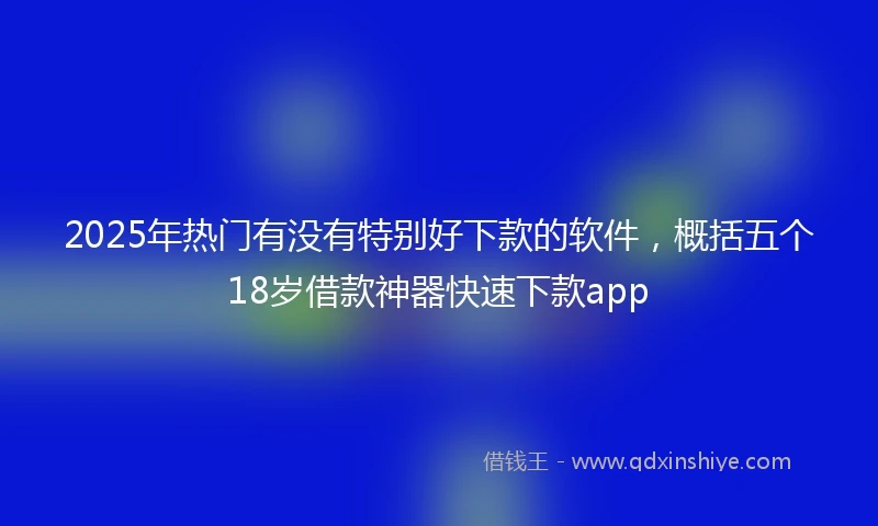 2025年热门有没有特别好下款的软件，概括五个18岁借款神器快速下款app