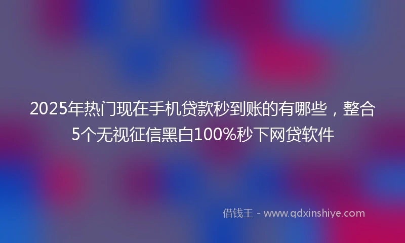 2025年热门现在手机贷款秒到账的有哪些,整合5个无视征信黑白100%秒下网贷软件