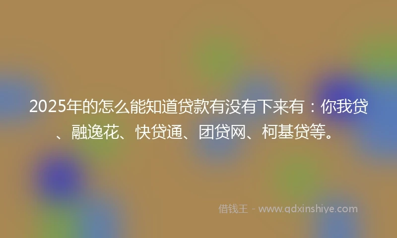 2025年的怎么能知道贷款有没有下来有：你我贷、融逸花、快贷通、团贷网、柯基贷等。