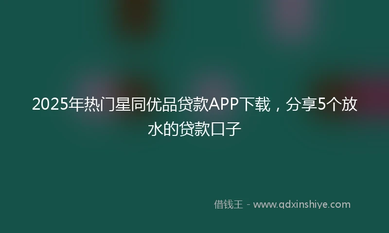2025年热门星同优品贷款APP下载，分享5个放水的贷款口子