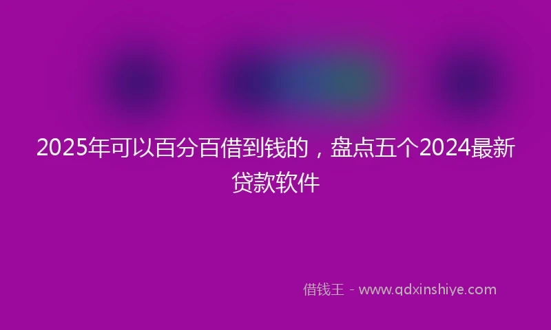 2025年可以百分百借到钱的，盘点五个2024最新贷款软件