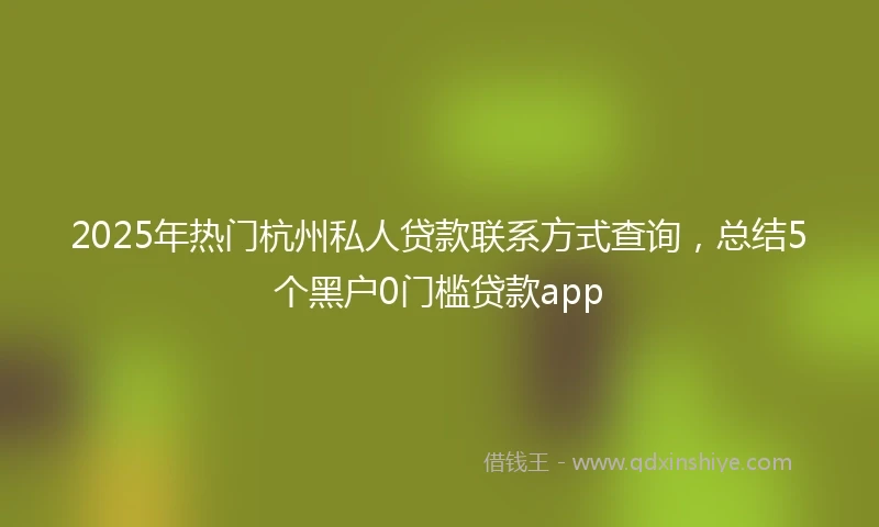2025年热门杭州私人贷款联系方式查询，总结5个黑户0门槛贷款app