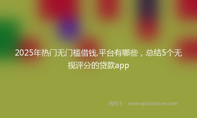 2025年热门无门槛借钱,平台有哪些，总结5个无视评分的贷款app