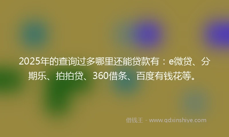 2025年的查询过多哪里还能贷款有：e微贷、分期乐、拍拍贷、360借条、百度有钱花等。
