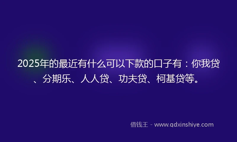 2025年的最近有什么可以下款的口子有：你我贷、分期乐、人人贷、功夫贷、柯基贷等。
