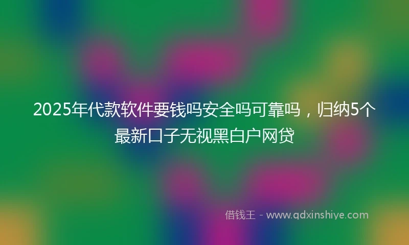 2025年代款软件要钱吗安全吗可靠吗，归纳5个最新口子无视黑白户网贷