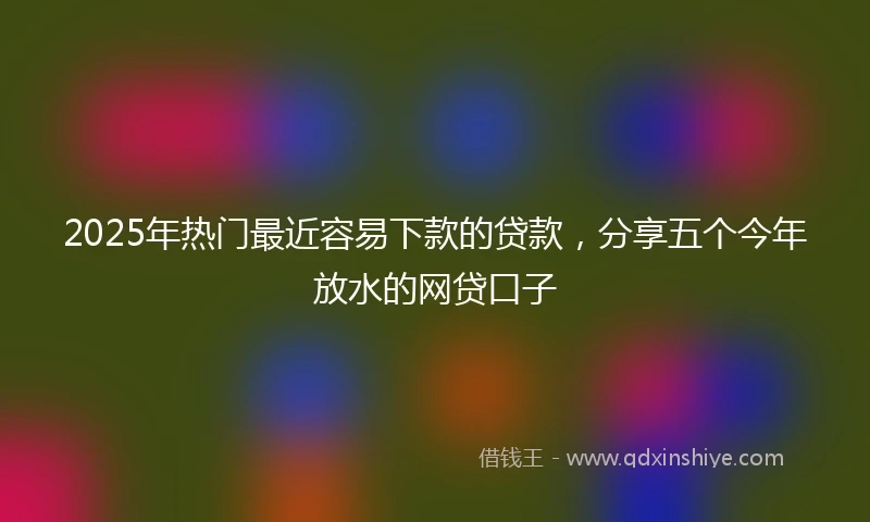 2025年热门最近容易下款的贷款，分享五个今年放水的网贷口子