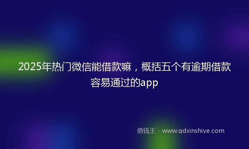 2025年热门微信能借款嘛，概括五个有逾期借款容易通过的app