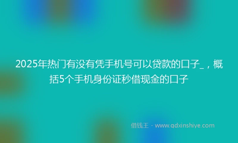 2025年热门有没有凭手机号可以贷款的口子_，概括5个手机身份证秒借现金的口子