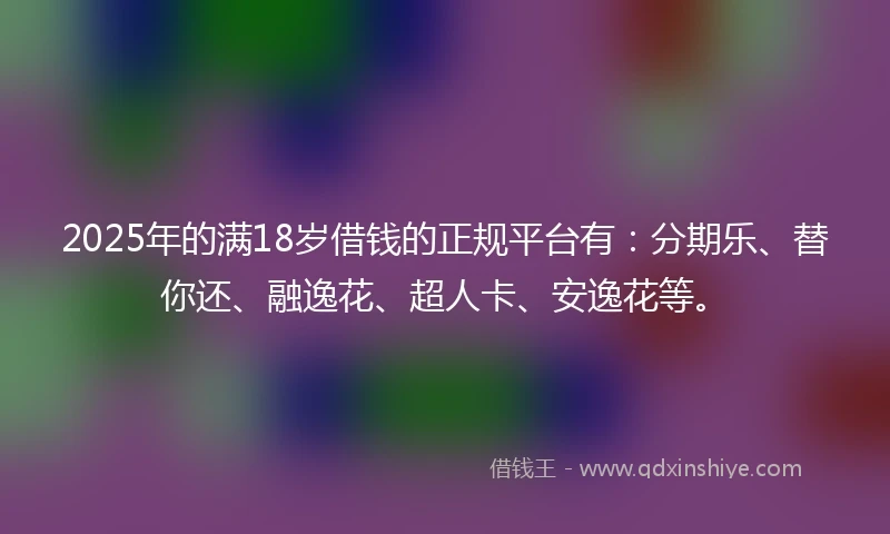 2025年的满18岁借钱的正规平台有:分期乐、替你还、融逸花、超人卡、安逸花等。