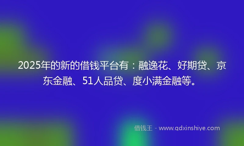 2025年的新的借钱平台有：融逸花、好期贷、京东金融、51人品贷、度小满金融等。