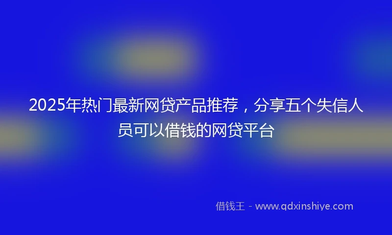 2025年热门最新网贷产品推荐，分享五个失信人员可以借钱的网贷平台