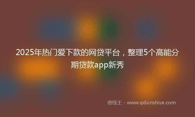 2025年热门爱下款的网贷平台，整理5个高能分期贷款app新秀