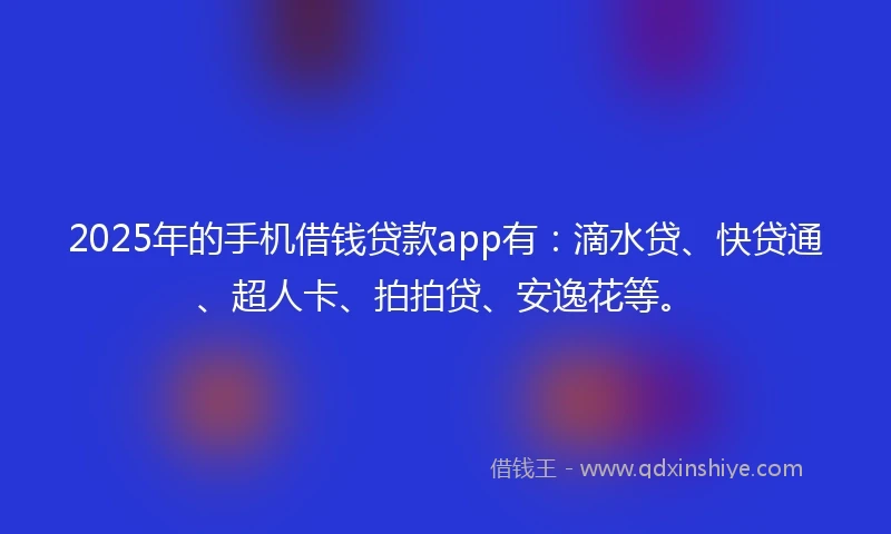 2025年的手机借钱贷款app有：滴水贷、快贷通、超人卡、拍拍贷、安逸花等。