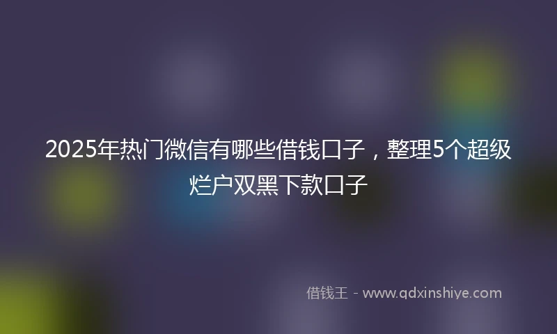 2025年热门微信有哪些借钱口子，整理5个超级烂户双黑下款口子