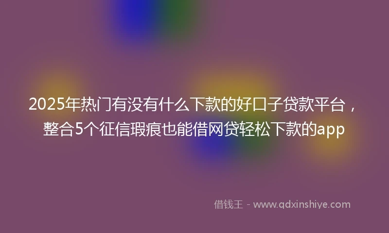 2025年热门有没有什么下款的好口子贷款平台，整合5个征信瑕疵也能借网贷轻松下款的app