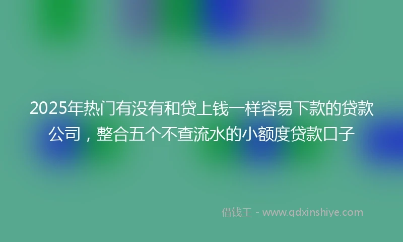 2025年热门有没有和贷上钱一样容易下款的贷款公司，整合五个不查流水的小额度贷款口子
